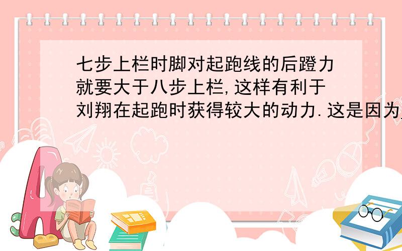 七步上栏时脚对起跑线的后蹬力就要大于八步上栏,这样有利于刘翔在起跑时获得较大的动力.这是因为_________