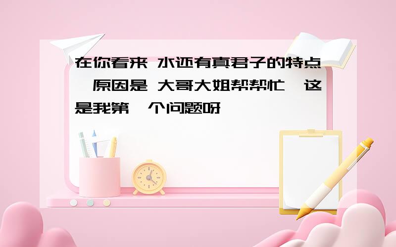 在你看来 水还有真君子的特点,原因是 大哥大姐帮帮忙,这是我第一个问题呀