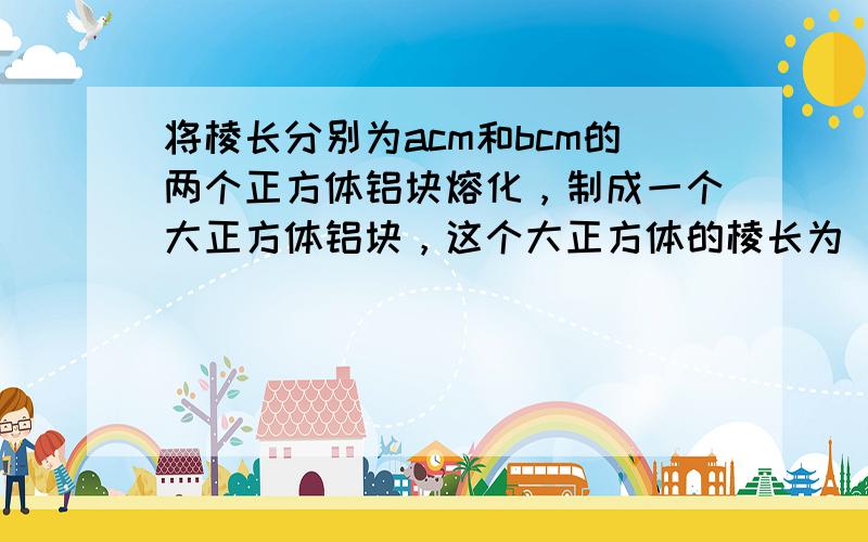 将棱长分别为acm和bcm的两个正方体铝块熔化，制成一个大正方体铝块，这个大正方体的棱长为______cm．（不计损耗）