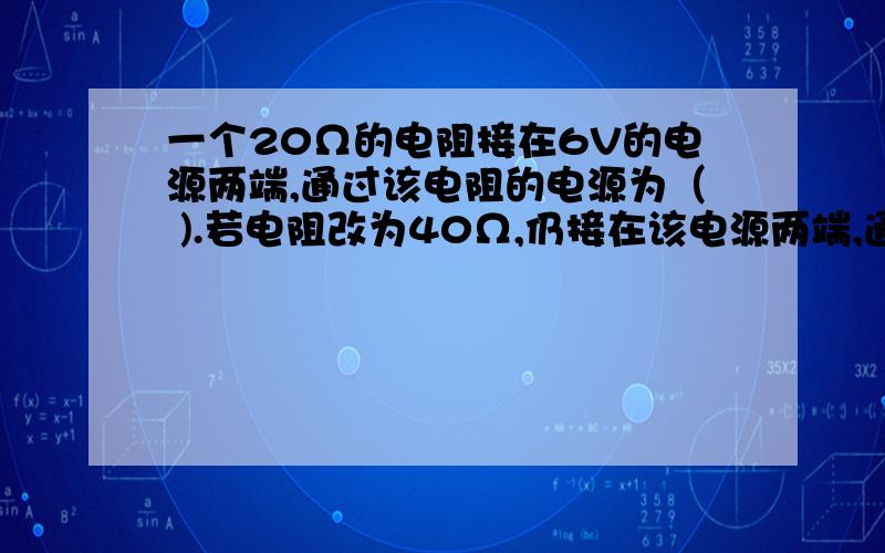 一个20Ω的电阻接在6V的电源两端,通过该电阻的电源为（ ).若电阻改为40Ω,仍接在该电源两端,通过的电流为（ ）