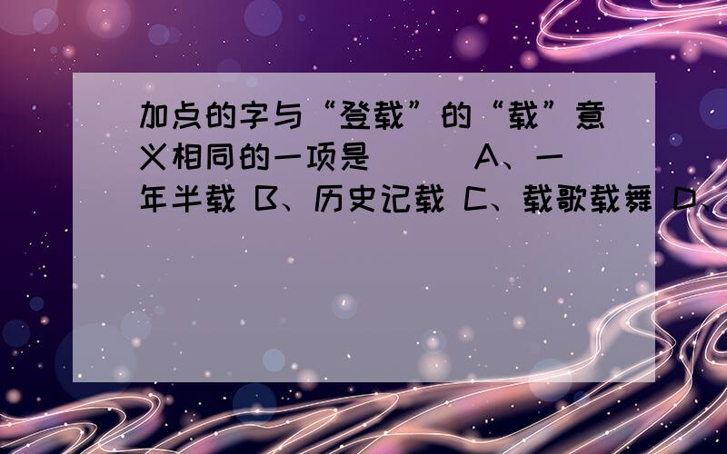 加点的字与“登载”的“载”意义相同的一项是（ ） A、一年半载 B、历史记载 C、载歌载舞 D、满载而归