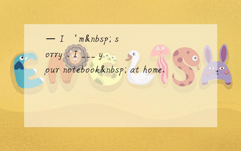 — I ‘m  sorry . I ___ your notebook  at home.