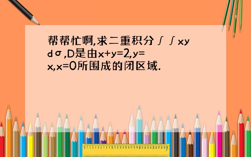 帮帮忙啊,求二重积分∫∫xydσ,D是由x+y=2,y=x,x=0所围成的闭区域.