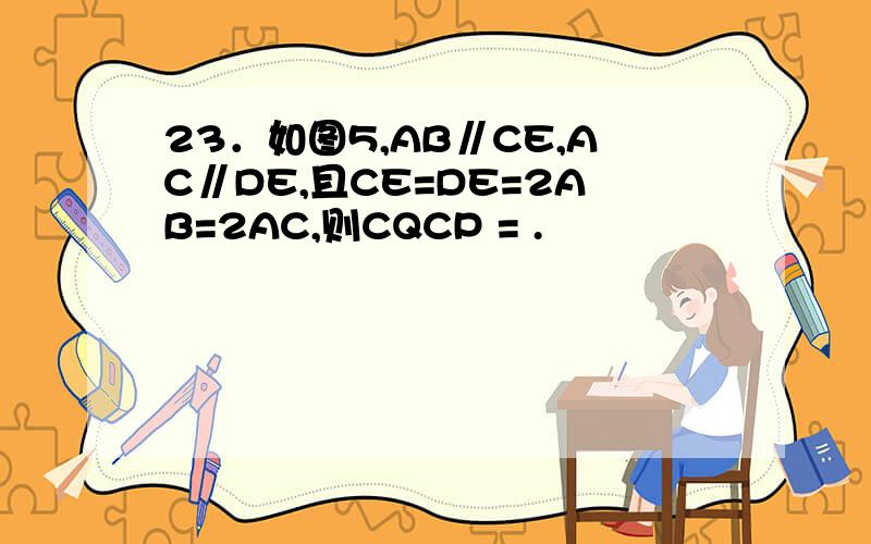 23．如图5,AB∥CE,AC∥DE,且CE=DE=2AB=2AC,则CQCP = .