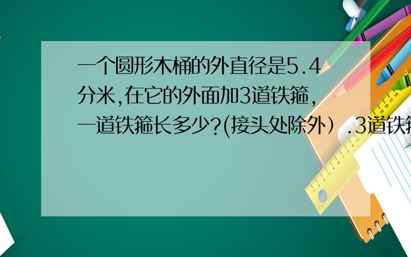 一个圆形木桶的外直径是5.4分米,在它的外面加3道铁箍,一道铁箍长多少?(接头处除外）.3道铁箍长多少?