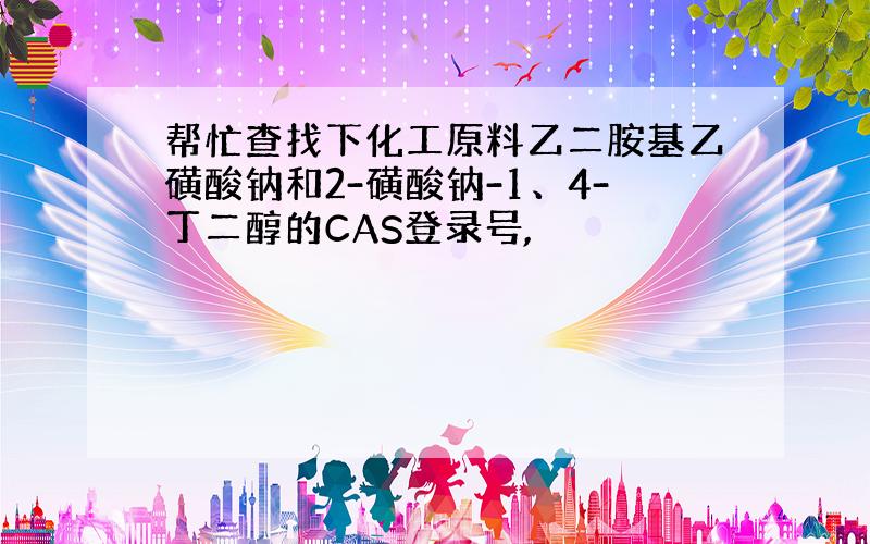 帮忙查找下化工原料乙二胺基乙磺酸钠和2-磺酸钠-1、4-丁二醇的CAS登录号,