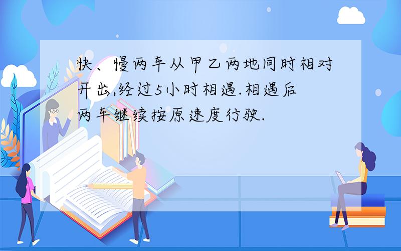 快、慢两车从甲乙两地同时相对开出,经过5小时相遇.相遇后两车继续按原速度行驶.