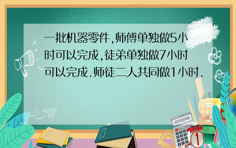 一批机器零件,师傅单独做5小时可以完成,徒弟单独做7小时可以完成.师徒二人共同做1小时.