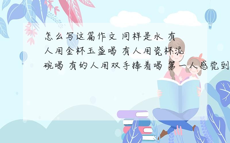 怎么写这篇作文 同样是水 有人用金杯玉盏喝 有人用瓷杯泥碗喝 有的人用双手捧着喝 第一人感觉到富贵 第二