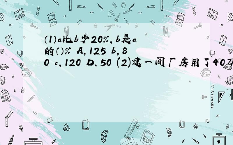 （1）a比b少20%,b是a的（）% A,125 b,80 c,120 D,50 (2)建一间厂房用了40万元,比原计划