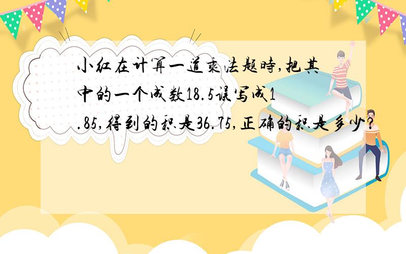 小红在计算一道乘法题时,把其中的一个成数18.5误写成1.85,得到的积是36.75,正确的积是多少?