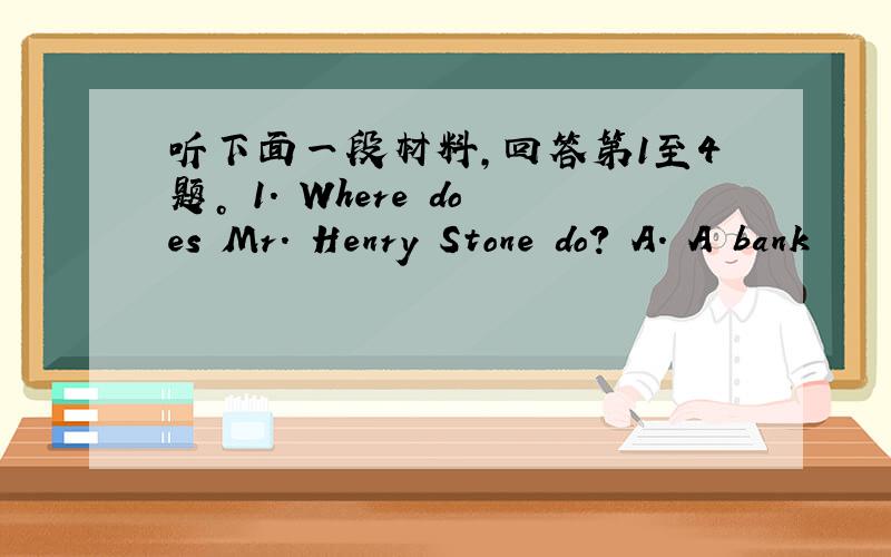 听下面一段材料，回答第1至4题。 1. Where does Mr. Henry Stone do? A. A bank