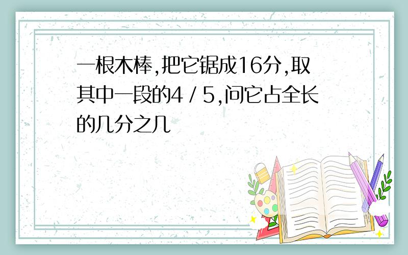 一根木棒,把它锯成16分,取其中一段的4／5,问它占全长的几分之几