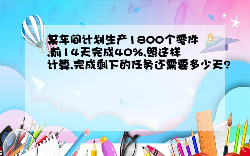 某车间计划生产1800个零件,前14天完成40%,照这样计算,完成剩下的任务还需要多少天?