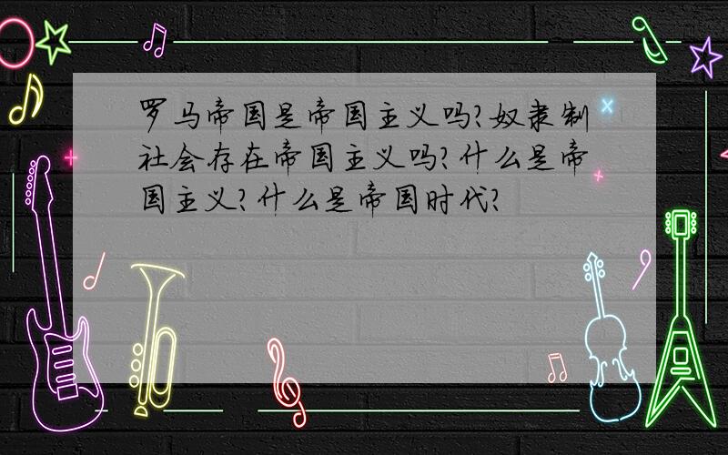 罗马帝国是帝国主义吗?奴隶制社会存在帝国主义吗?什么是帝国主义?什么是帝国时代?