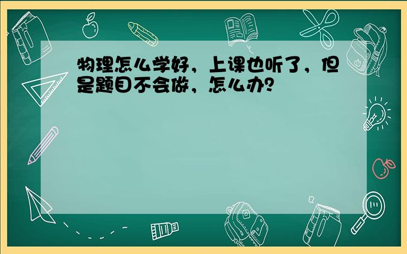 物理怎么学好，上课也听了，但是题目不会做，怎么办？