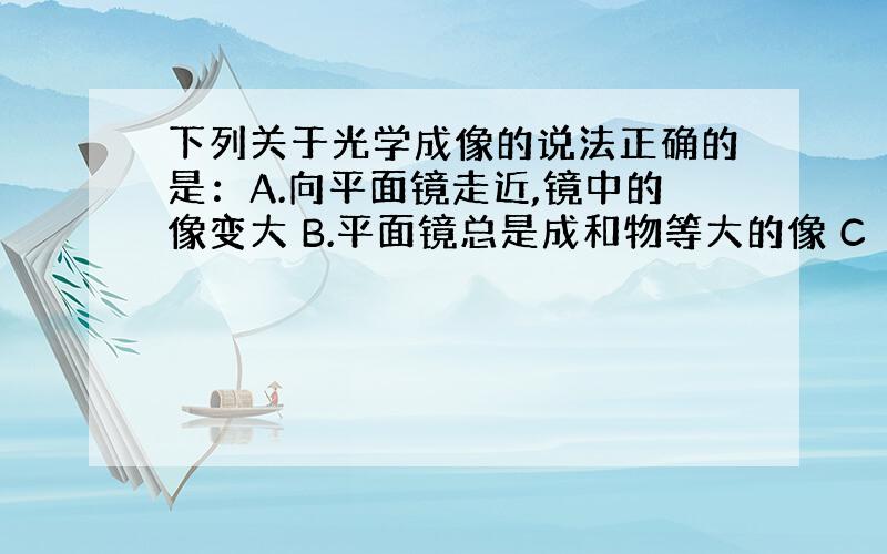 下列关于光学成像的说法正确的是：A.向平面镜走近,镜中的像变大 B.平面镜总是成和物等大的像 C