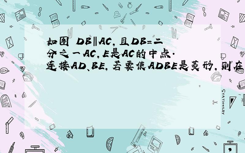 如图 DB‖AC,且DB=二分之一AC,E是AC的中点.连接AD、BE,若要使ADBE是菱形,则在△ABC中添加什么条件