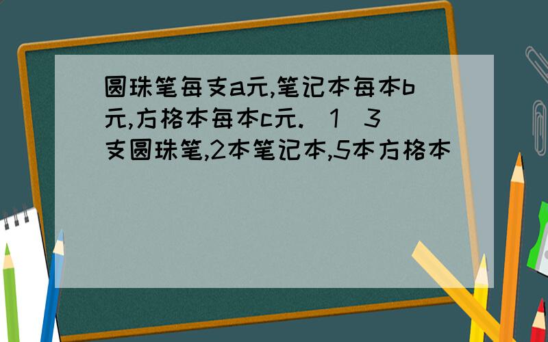 圆珠笔每支a元,笔记本每本b元,方格本每本c元.(1)3支圆珠笔,2本笔记本,5本方格本