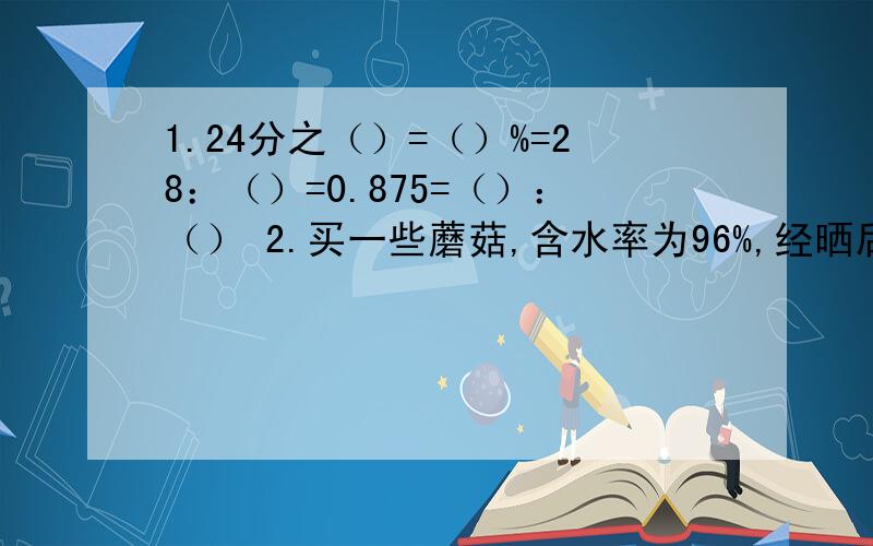 1.24分之（）=（）%=28：（）=0.875=（）：（） 2.买一些蘑菇,含水率为96%,经晒后含水率下降到原来的9