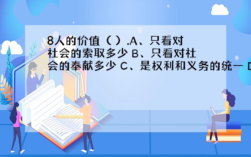 8人的价值（ ）.A、只看对社会的索取多少 B、只看对社会的奉献多少 C、是权利和义务的统一 D、是享受和奉献的统一 E