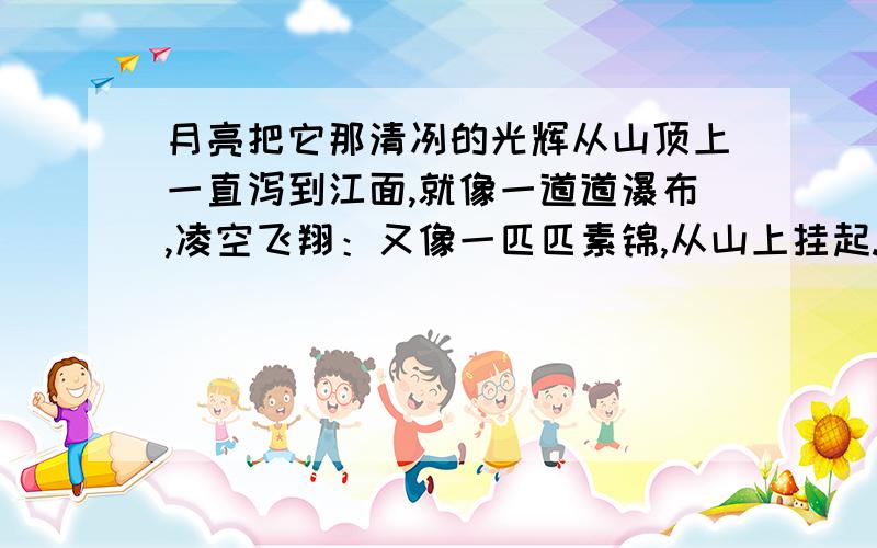 月亮把它那清冽的光辉从山顶上一直泻到江面,就像一道道瀑布,凌空飞翔：又像一匹匹素锦,从山上挂起.就像和又像是加点的.