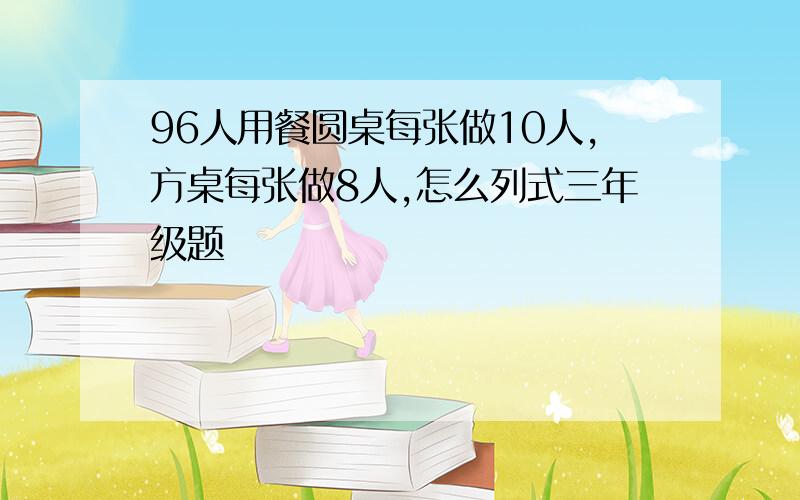 96人用餐圆桌每张做10人,方桌每张做8人,怎么列式三年级题