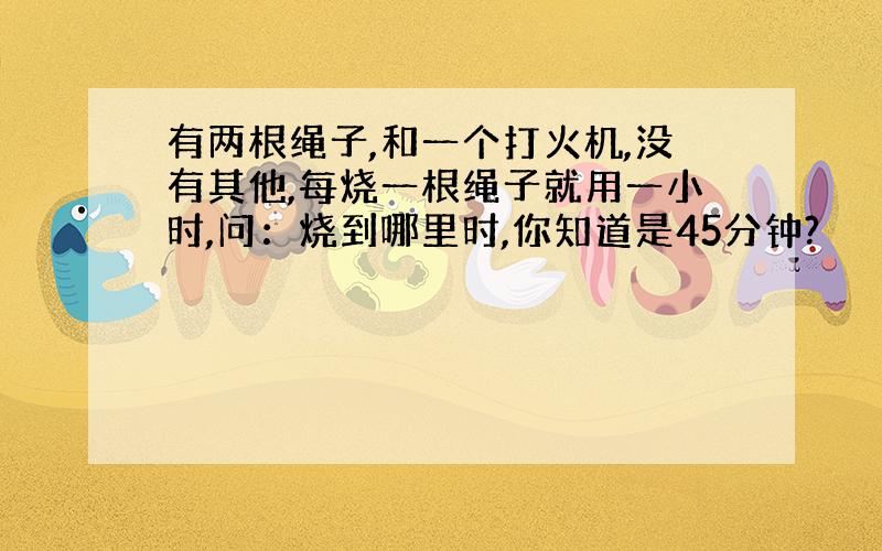 有两根绳子,和一个打火机,没有其他,每烧一根绳子就用一小时,问：烧到哪里时,你知道是45分钟?