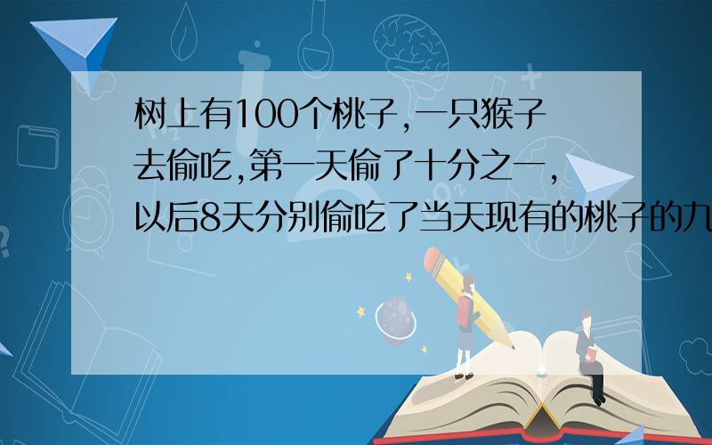 树上有100个桃子,一只猴子去偷吃,第一天偷了十分之一,以后8天分别偷吃了当天现有的桃子的九分之一……