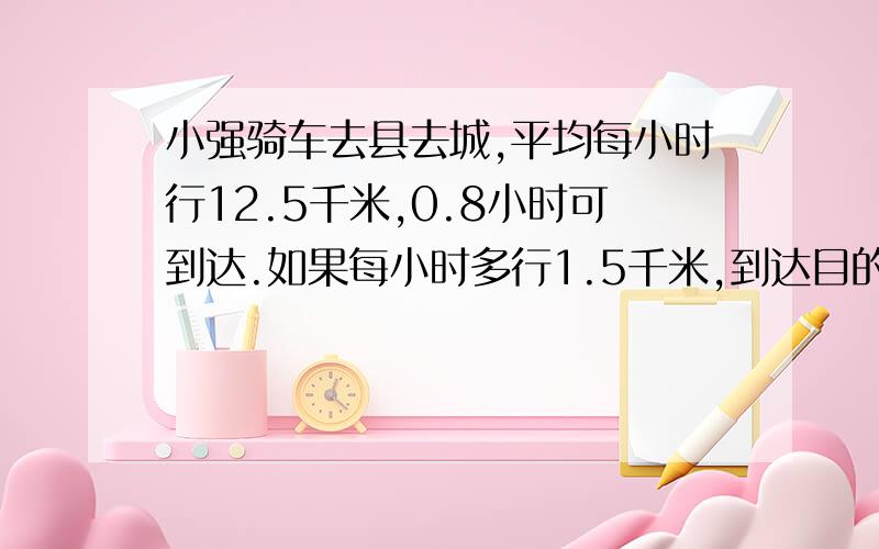 小强骑车去县去城,平均每小时行12.5千米,0.8小时可到达.如果每小时多行1.5千米,到达目的地需要多小时?