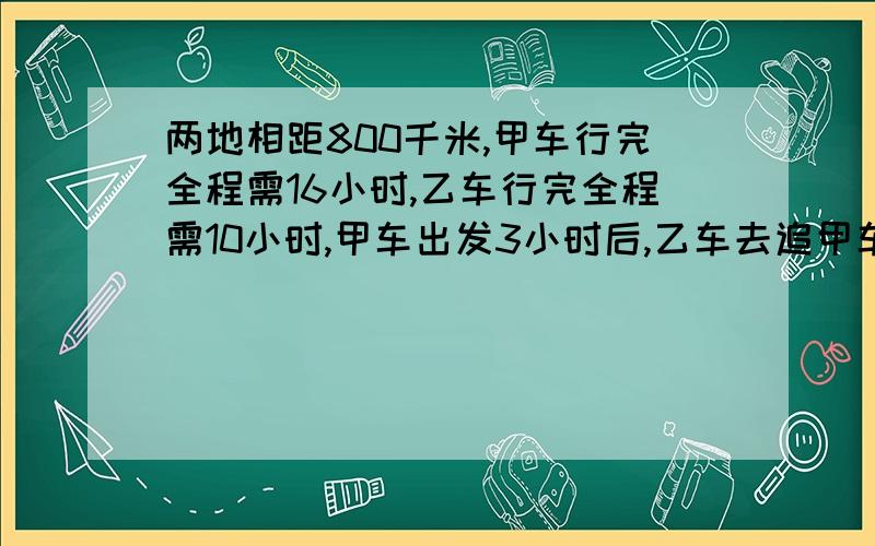 两地相距800千米,甲车行完全程需16小时,乙车行完全程需10小时,甲车出发3小时后,乙车去追甲车