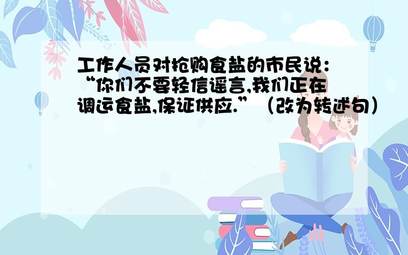 工作人员对抢购食盐的市民说：“你们不要轻信谣言,我们正在调运食盐,保证供应.”（改为转述句）