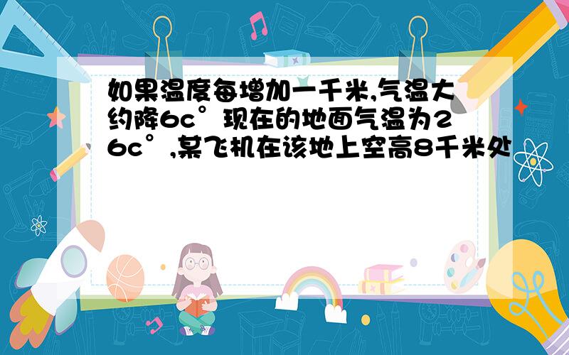 如果温度每增加一千米,气温大约降6c°现在的地面气温为26c°,某飞机在该地上空高8千米处