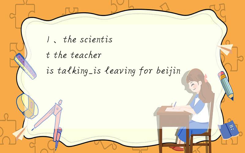 1、the scientist the teacher is talking_is leaving for beijin