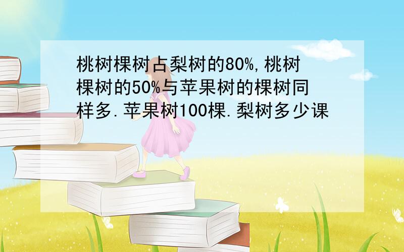 桃树棵树占梨树的80%,桃树棵树的50%与苹果树的棵树同样多.苹果树100棵.梨树多少课