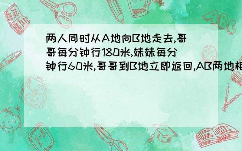 两人同时从A地向B地走去,哥哥每分钟行180米,妹妹每分钟行60米,哥哥到B地立即返回,AB两地相距1440米