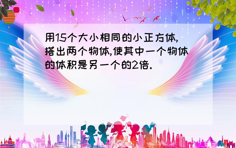 用15个大小相同的小正方体,搭出两个物体,使其中一个物体的体积是另一个的2倍.