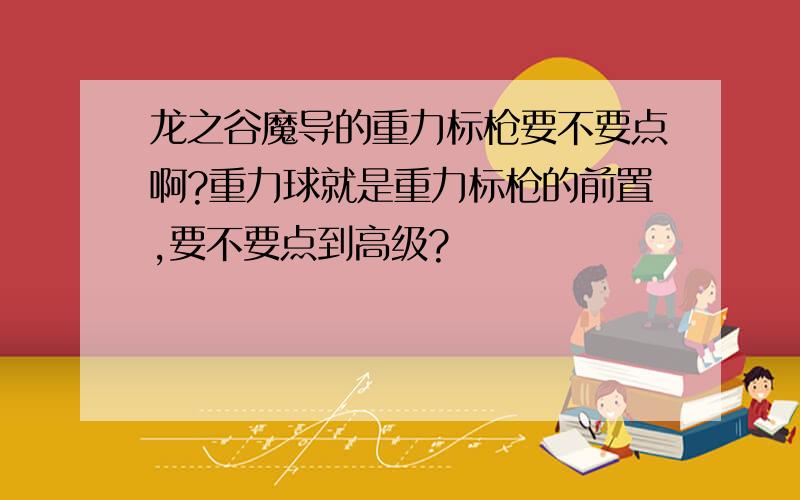 龙之谷魔导的重力标枪要不要点啊?重力球就是重力标枪的前置,要不要点到高级?