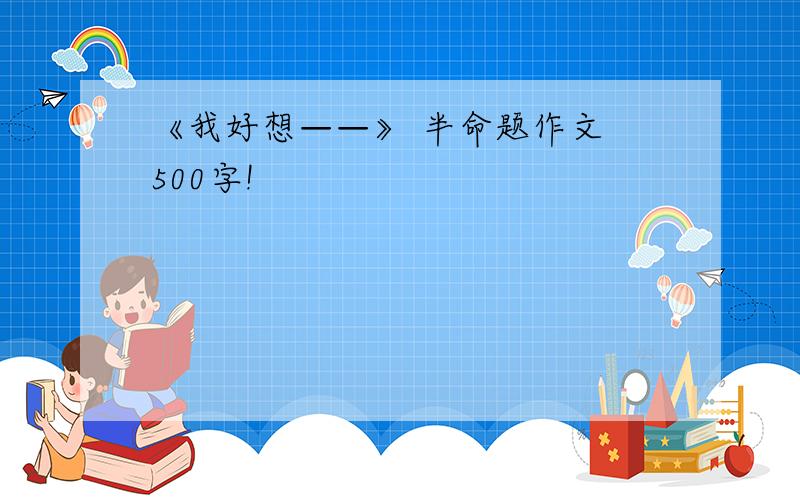 《我好想——》 半命题作文 500字!