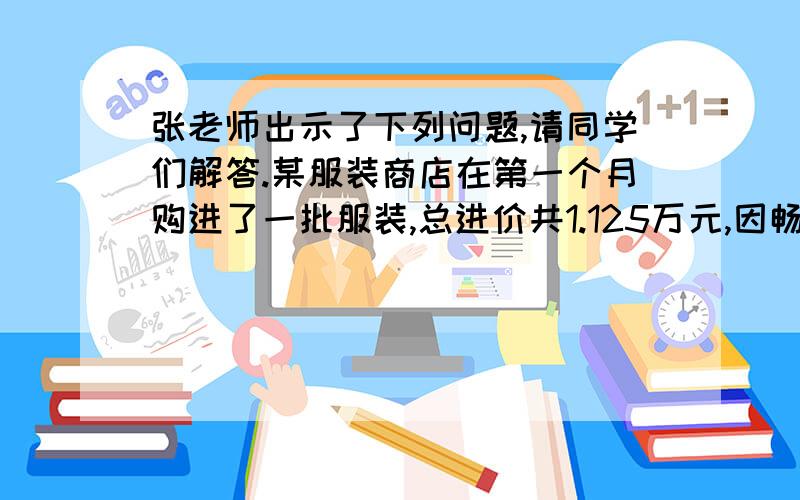 张老师出示了下列问题,请同学们解答.某服装商店在第一个月购进了一批服装,总进价共1.125万元,因畅销,在第二个月,商店