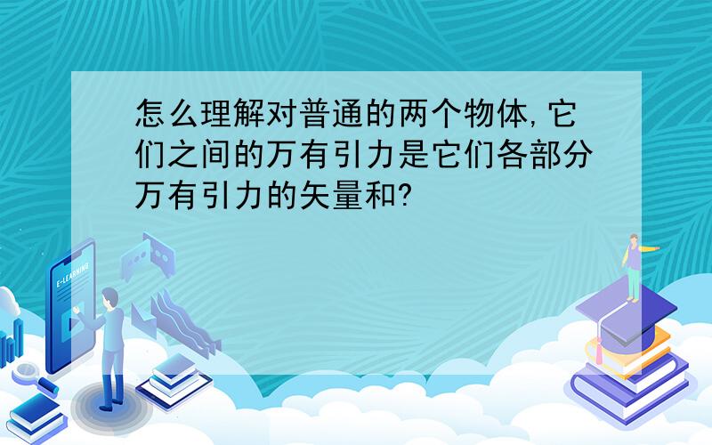 怎么理解对普通的两个物体,它们之间的万有引力是它们各部分万有引力的矢量和?