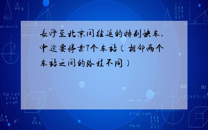 长沙至北京间往返的特别快车,中途要停靠7个车站（相邻两个车站之间的路程不同）