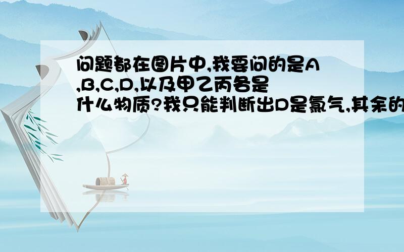 问题都在图片中,我要问的是A,B,C,D,以及甲乙丙各是什么物质?我只能判断出D是氯气,其余的怎么判断?