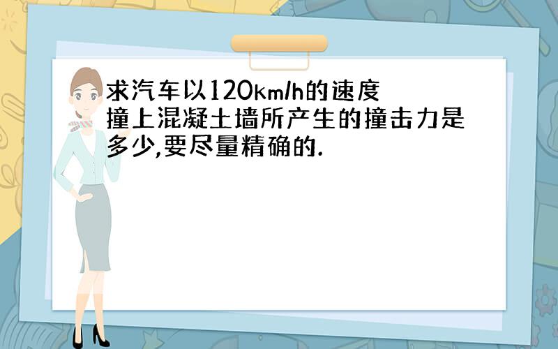 求汽车以120km/h的速度撞上混凝土墙所产生的撞击力是多少,要尽量精确的.