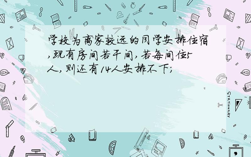 学校为离家较远的同学安排住宿,现有房间若干间,若每间住5人,则还有14人安排不下；