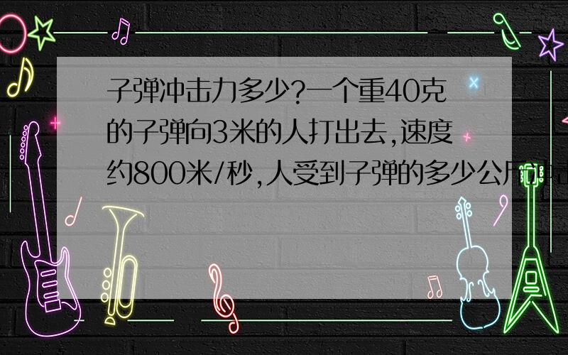 子弹冲击力多少?一个重40克的子弹向3米的人打出去,速度约800米/秒,人受到子弹的多少公斤冲击力?