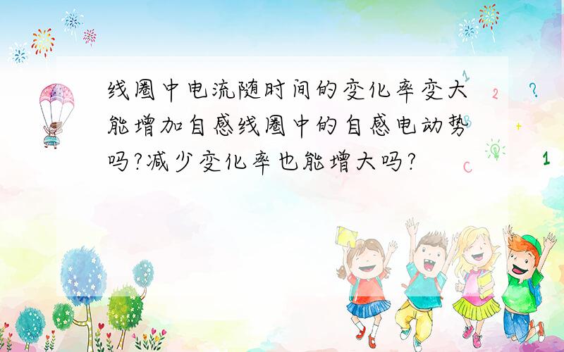 线圈中电流随时间的变化率变大能增加自感线圈中的自感电动势吗?减少变化率也能增大吗?