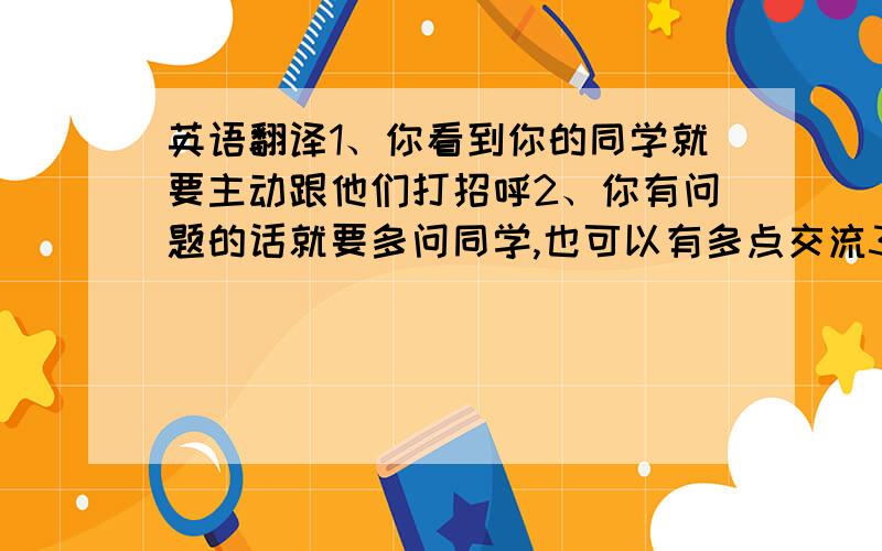 英语翻译1、你看到你的同学就要主动跟他们打招呼2、你有问题的话就要多问同学,也可以有多点交流3、你家有什么晚会也可以邀请