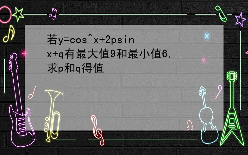 若y=cos^x+2psinx+q有最大值9和最小值6,求p和q得值