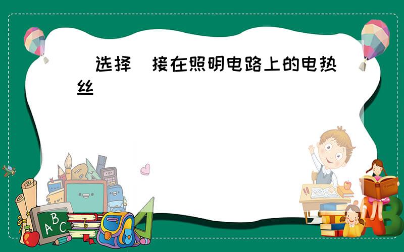 （选择）接在照明电路上的电热丝